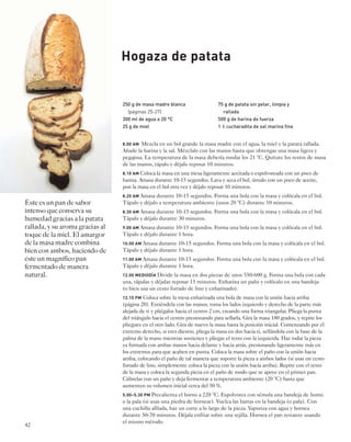 42 
Hogaza de patata 
8.00 AM Mezcla en un bol grande la masa madre con el agua, la miel y la patata rallada. 
Añade la harina y la sal. Mézclalo con las manos hasta que obtengas una masa ligera y 
pegajosa. La temperatura de la masa debería rondar los 21 °C. Quítate los restos de masa 
de las manos, tápalo y déjalo reposar 10 minutos. 
8.10 AM Coloca la masa en una mesa ligeramente aceitada o espolvoreada con un poco de 
harina. Amasa durante 10-15 segundos. Lava y seca el bol, úntalo con un poco de aceite, 
pon la masa en el bol otra vez y déjalo reposar 10 minutos. 
8.20 AM Amasa durante 10-15 segundos. Forma una bola con la masa y colócala en el bol. 
Tápalo y déjalo a temperatura ambiente (unos 20 °C) durante 10 minutos. 
8.30 AM Amasa durante 10-15 segundos. Forma una bola con la masa y colócala en el bol. 
Tápalo y déjalo durante 30 minutos. 
9.00 AM Amasa durante 10-15 segundos. Forma una bola con la masa y colócala en el bol. 
Tápalo y déjalo durante 1 hora. 
10.00 AM Amasa durante 10-15 segundos. Forma una bola con la masa y colócala en el bol. 
Tápalo y déjalo durante 1 hora. 
11.00 AM Amasa durante 10-15 segundos. Forma una bola con la masa y colócala en el bol. 
Tápalo y déjalo durante 1 hora. 
12.00 MEDIODÍA Divide la masa en dos piezas de unos 550-600 g. Forma una bola con cada 
una, tápalas y déjalas reposar 15 minutos. Enharina un paño y colócalo en una bandeja 
(o bien usa un cesto forrado de lino y enharinado). 
12.15 PM Coloca sobre la mesa enharinada una bola de masa con la unión hacia arriba 
(página 20). Extiéndela con las manos, toma los lados izquierdo y derecho de la parte más 
alejada de ti y pliégalos hacia el centro 2 cm, creando una forma triangular. Pliega la punta 
del triángulo hacia el centro presionando para sellarla. Gira la masa 180 grados, y repite los 
pliegues en el otro lado. Gira de nuevo la masa hasta la posición inicial. Comenzando por el 
extremo derecho, si eres diestro, pliega la masa en dos hacia ti, sellándola con la base de la 
palma de la mano mientras sostienes y pliegas el resto con la izquierda. Haz rodar la pieza 
ya formada con ambas manos hacia delante y hacia atrás, presionando ligeramente más en 
los extremos para que acaben en punta. Coloca la masa sobre el paño con la unión hacia 
arriba, colocando el paño de tal manera que soporte la pieza a ambos lados (si usas un cesto 
forrado de lino, simplemente coloca la pieza con la unión hacia arriba). Repite con el resto 
de la masa y coloca la segunda pieza en el paño de modo que se apoye en el primer pan. 
Cúbrelas con un paño y deja fermentar a temperatura ambiente (20 °C) hasta que 
aumenten su volumen inicial cerca del 50 %. 
5.00–5.30 PM Precalienta el horno a 220 °C. Espolvorea con sémola una bandeja de horno 
o la pala (si usas una piedra de hornear). Vuelca las barras en la bandeja (o pala). Con 
una cuchilla afilada, haz un corte a lo largo de la pieza. Vaporiza con agua y hornea 
durante 50-70 minutos. Déjala enfriar sobre una rejilla. Hornea el pan restante usando 
el mismo método. 
Éste es un pan de sabor 
intenso que conserva su 
humedad gracias a la patata 
rallada, y su aroma gracias al 
toque de la miel. El amargor 
de la masa madre combina 
bien con ambos, haciendo de 
éste un magnífico pan 
fermentado de manera 
natural. 
250 g de masa madre blanca 
(páginas 25-27) 
300 ml de agua a 20 °C 
25 g de miel 
75 g de patata sin pelar, limpia y 
rallada 
500 g de harina de fuerza 
1 1⁄2 cucharadita de sal marina fina 
