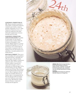 27 
ALMACENAR EL FERMENTO PARA SU 
USO Algunos panaderos guardan la 
masa madre a temperatura ambiente 
cuando la usan mucho, y otros la 
guardan refrigerada a 12-15 °C. Para 
mantener el fermento activo y en 
perfectas condiciones hace falta 
refrescarlo regularmente al menos 
dos días antes de usarlo. 
ALMACENAR EL FERMENTO PARA 
USARLO EN OTRA OCASIÓN Si guardas 
la masa madre sin usar durante 
mucho tiempo, muchas células de 
levadura se aletargarán y otras 
morirán. Déjala tapada en un rincón 
tranquilo del frigorífico (a 4 °C). Al 
permanecer sin ser alimentada, la 
masa madre se separará en dos: un 
líquido oscuro de color marrón en la 
superficie, y una pasta grisácea en el 
fondo del bote. 
REACTIVAR EL FERMENTO Toma una o 
dos cucharaditas de la pasta grisácea 
del fondo del bote y mézclalas con 
100 g de agua y 125 g de harina 
blanca de trigo. Déjalo a temperatura 
ambiente (aprox. 20 °C) durante 
24 horas. Aparta y desecha tres 
cuartos de la mezcla y vuelve a 
refrescarlo con 100 g de agua y 125 g 
de harina blanca de trigo. Déjalo 
reposar otras 24 horas. Para entonces, 
la mezcla debería haber fermentado 
otra vez. Para el siguiente refresco 
añade una cantidad suficiente de 
harina y agua, en una proporción de 
80 % de agua por 100 % de harina, 
para tener suficiente masa madre 
para tu pan. Mézclala bien, tápala 
durante 24 horas, y úsala en la 
hornada del día siguiente. 
ARRIBA: DÍA 6 Quita la tapa del bote y 
verás cómo burbujea la mezcla. 
Todos los días, al apartar un poco del 
fermento para hacer pan, renuévalo 
con una cantidad equivalente de agua 
y harina. 
IZQUIERDA: El fermento sin refrescar 
tras dos meses en el frigorífico. 
 