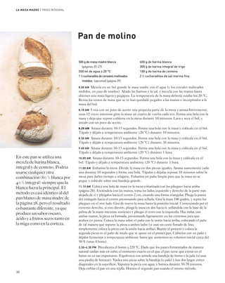 500 g de masa madre blanca 
(páginas 25-27) 
550 ml de agua a 20 °C 
1 1⁄2 cucharadita de cereales malteados 
molidos (opcional) (página 39) 
600 g de harina blanca 
300 g de harina integral de trigo 
100 g de harina de centeno 
2 1⁄2 cucharaditas de sal marina fina 
30 
8.00 AM Mezcla en un bol grande la masa madre con el agua (y los cereales malteados 
molidos, en caso de usarlos). Añade las harinas y la sal, y mezcla con las manos hasta 
obtener una masa ligera y pegajosa. La temperatura de la masa debería rondar los 20 °C. 
Retira los restos de masa que se te han quedado pegados a las manos e incorpóralos a la 
masa del bol. 
8.10 AM Unta con un poco de aceite una pequeña parte de la mesa y amasa brevemente, 
unas 12 veces mientras giras la masa un cuarto de vuelta cada vez. Forma una bola con la 
masa y deja que repose cubierta en la mesa durante 10 minutos. Lava y seca el bol, y 
úntalo con un poco de aceite. 
8.20 AM Amasa durante 10-15 segundos. Forma una bola con la masa y colócala en el bol. 
Tápalo y déjalo a temperatura ambiente (20 °C) durante 10 minutos. 
8.30 AM Amasa durante 10-15 segundos. Forma una bola con la masa y colócala en el bol. 
Tápalo y déjalo a temperatura ambiente (20 °C) durante 30 minutos. 
9.00 AM Amasa durante 10-15 segundos. Forma una bola con la masa y colócala en el bol. 
Tápalo y déjalo a temperatura ambiente (20 °C) durante 1 hora. 
10.00 AM Amasa durante 10-15 segundos. Forma una bola con la masa y colócala en el 
bol. Tápalo y déjalo a temperatura ambiente (20 °C) durante 1 hora. 
11.00 AM Enharina la mesa. Divide la masa en dos piezas iguales. Amasa suavemente cada 
una durante 10 segundos y forma una bola. Tápalas y déjalas reposar 10 minutos sobre la 
mesa para darles tiempo a relajarse. Enharina un paño limpio para que la masa no se 
pegue y colócalo sobre una bandeja grande. 
11.15 AM Coloca una bola de masa en la mesa enharinada con los pliegues hacia arriba 
(página 20). Extiéndela con las manos, toma los lados izquierdo y derecho de la parte más 
alejada de ti y pliégalos hacia el centro 2 cm, creando una forma triangular. Pliega la punta 
del triángulo hacia el centro presionando para sellarla. Gira la masa 180 grados, y repite los 
pliegues en el otro lado. Gira de nuevo la masa hasta la posición inicial. Comenzando por el 
extremo derecho, si eres diestro, pliega la masa en dos hacia ti, sellándola con la base de la 
palma de la mano mientras sostienes y pliegas el resto con la izquierda. Haz rodar, con 
ambas manos, la pieza ya formada, presionando ligeramente en los extremos para que 
acaben en punta. Coloca la masa sobre el paño con la unión hacia arriba, colocando el paño 
de tal manera que soporte la pieza a ambos lados (si usas un cesto forrado de lino, 
simplemente coloca la pieza con la unión hacia arriba). Repite el proceso y coloca la 
segunda pieza en el paño de modo que se apoye en el primer pan. Cúbrelos con un paño y 
déjalos fermentar a temperatura ambiente hasta que aumenten su volumen inicial cerca del 
50 % (unas 4 horas). 
3.30–4.30 PM Precalienta el horno a 220 °C. Dado que los panes fermentados de manera 
natural tardan más en subir, el momento exacto en el que el pan tiene que entrar en el 
horno no es tan importante. Espolvorea con sémola una bandeja de horno o la pala (si usas 
una piedra de hornear). Vuelca una pieza sobre la bandeja (o pala) y haz dos largos cortes 
diagonales en la superficie. Vaporiza la pieza con agua, y hornea durante 50-70 minutos. 
Deja enfriar el pan en una rejilla. Hornea el segundo pan usando el mismo método. 
En este pan se utiliza una 
mezcla de harina blanca, 
integral y de centeno. Podría 
usarse cualquier otra 
combinación (60 % blanca por 
40 % integral) siempre que la 
blanca fuera la principal. El 
método es casi idéntico al del 
pan blanco de masa madre de 
la página 28, pero el resultado 
es bastante diferente, ya que 
produce un sabor oscuro, 
ácido y a frutos secos tanto en 
la miga como en la corteza. 
Pan de molino 
LA MASA MADRE | TRIGO INTEGRAL 
 