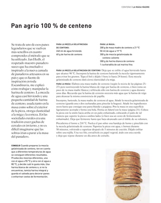 PARA LA MEZCLA GELATINIZADA 
DE CENTENO: 
240 ml de agua hirviendo 
60 g de harina de centeno 
CENTENO | LA MASA MADRE 
PARA LA MASA: 
200 g de masa madre de centeno a 21 °C 
50 ml de agua a 19 °C 
300 g de mezcla gelatinizada de 
centeno caliente 
300 g de harina blanca de centeno 
1 cucharadita de sal marina fina 
Pan agrio 100 % de centeno 
Se trata de uno de esos panes 
legendarios que se vuelven 
más sencillos en cuanto 
comprendes el método que se 
ha utilizado. Jan Hedh, el 
respetado maestro panadero 
sueco que ha enseñado e 
inspirado a la nueva camada 
de panaderos artesanos en su 
país y que es fuente de 
inspiración en toda 
Escandinavia, me explicó 
cómo trabajar y manipular la 
harina de centeno. La mezcla 
de agua casi hirviendo y una 
pequeña cantidad de harina 
de centeno, usada tanto en la 
masa como sobre el exterior 
de la pieza, otorga elasticidad 
a la miga y la corteza. En las 
sociedades rurales era una 
tradición cocer gachas de 
cereales en invierno, y no es 
difícil imaginarse que las 
sobras irían a parar a la masa 
del panadero. 
CONSEJO Cuando prepares la mezcla 
gelatinizada de centeno, ten en cuenta 
que a diferentes temperaturas de agua 
se consiguen diferentes resultados. 
Prueba dos mezclas diferentes, una 
con el agua a 90 °C y otra con el agua a 
80 °C, y decide cuál te gusta más. Usa 
harina blanca de centeno o, si no la 
encuentras, tamiza harina integral y 
guarda el salvado para decorar panes 
o enharinar cestos de fermentación. 
PARA LA MEZCLA GELATINIZADA DE CENTENO Deja que se enfríe el agua hirviendo hasta 
que alcance 90 °C. Incorpora la harina de centeno batiendo la mezcla vigorosamente 
para evitar los grumos. Tapa el bol y déjalo 1 hora (o hasta 24 horas). Esta mezcla 
gelatinizada de centeno dará cierta elasticidad a la miga. 
PARA LA MASA Elabora una masa madre de centeno (según la receta de las páginas 25- 
27) pero sustituyendo la harina blanca de trigo por harina de centeno, o bien toma un 
poco de tu masa madre blanca y refréscala sólo con harina de centeno y agua durante 
unos días. Recuerda que la harina de centeno necesita más agua que la harina de trigo 
para alcanzar la misma consistencia de papilla. 
Incorpora, batiendo, la masa madre de centeno al agua. Añade la mezcla gelatinizada de 
centeno (guarda una o dos cucharadas para pincelar la hogaza). Añade los ingredientes 
secos hasta que consigas una pasta blanda y pegajosa. Pon la masa en una superficie 
ligeramente aceitada y forma una bola. Forma un bâtard con la masa (página 21). Coloca 
la pieza con la unión hacia arriba en un paño enharinado, colocando el paño de tal 
manera que soporte la pieza a ambos lados (o bien usa un cesto de fermentación 
enharinado). Deja que fermente hasta que haya alcanzado casi el doble de su volumen. 
Precalienta el horno a 210 °C. Vuelca el pan sobre una bandeja de horno y pincélalo con 
la mezcla gelatinizada de centeno. Vaporiza la pieza con agua, y hornea durante 
50 minutos, volviendo a vaporizar después de 5 minutos de cocción. Déjalo enfriar 
sobre una rejilla. Una vez frío, envuélvelo en papel vegetal, átalo con una cuerda 
y deja que repose durante un día antes de cortarlo. 
 