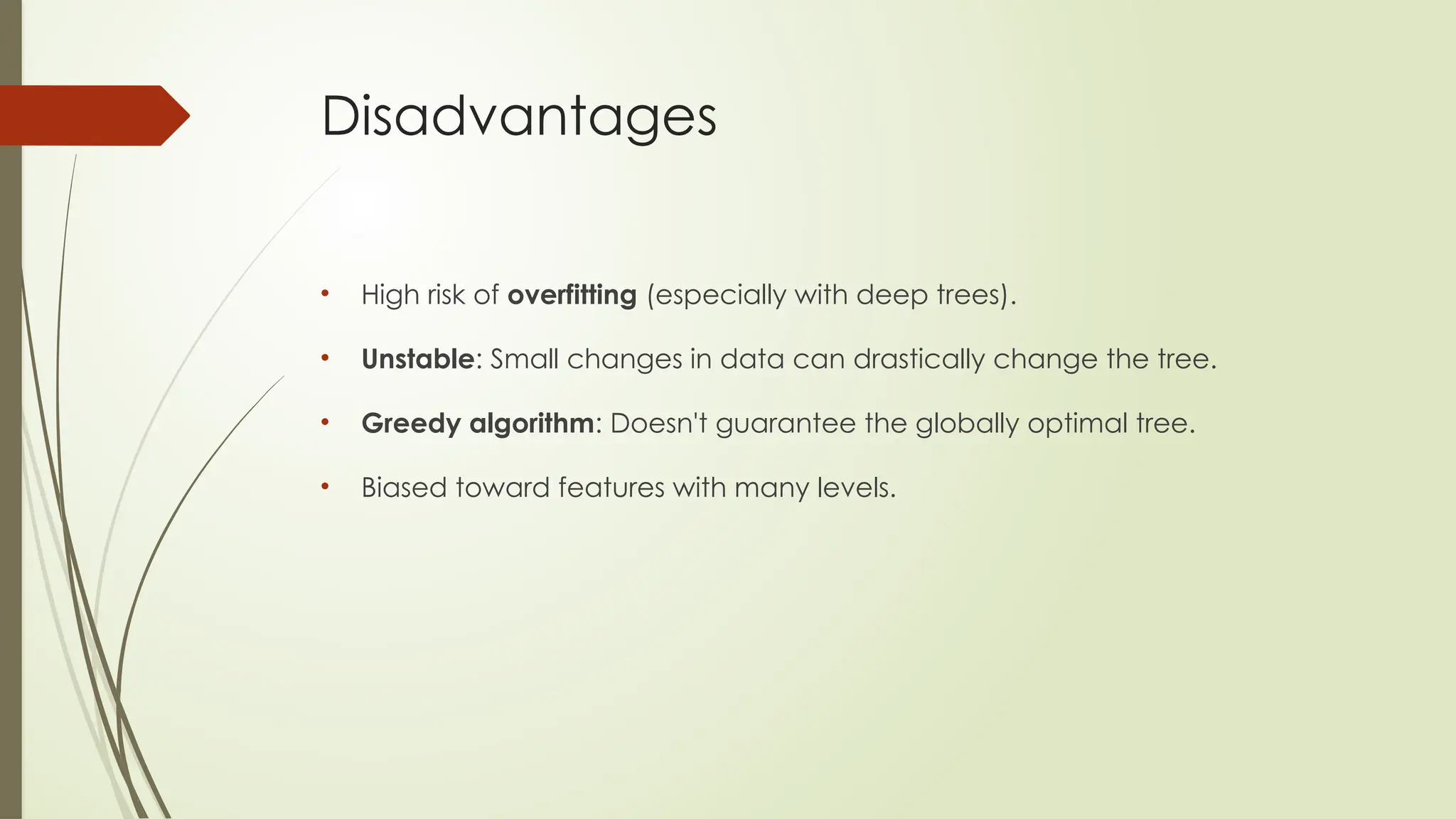 Disadvantages
• High risk of overfitting (especially with deep trees).
• Unstable: Small changes in data can drastically change the tree.
• Greedy algorithm: Doesn't guarantee the globally optimal tree.
• Biased toward features with many levels.
 