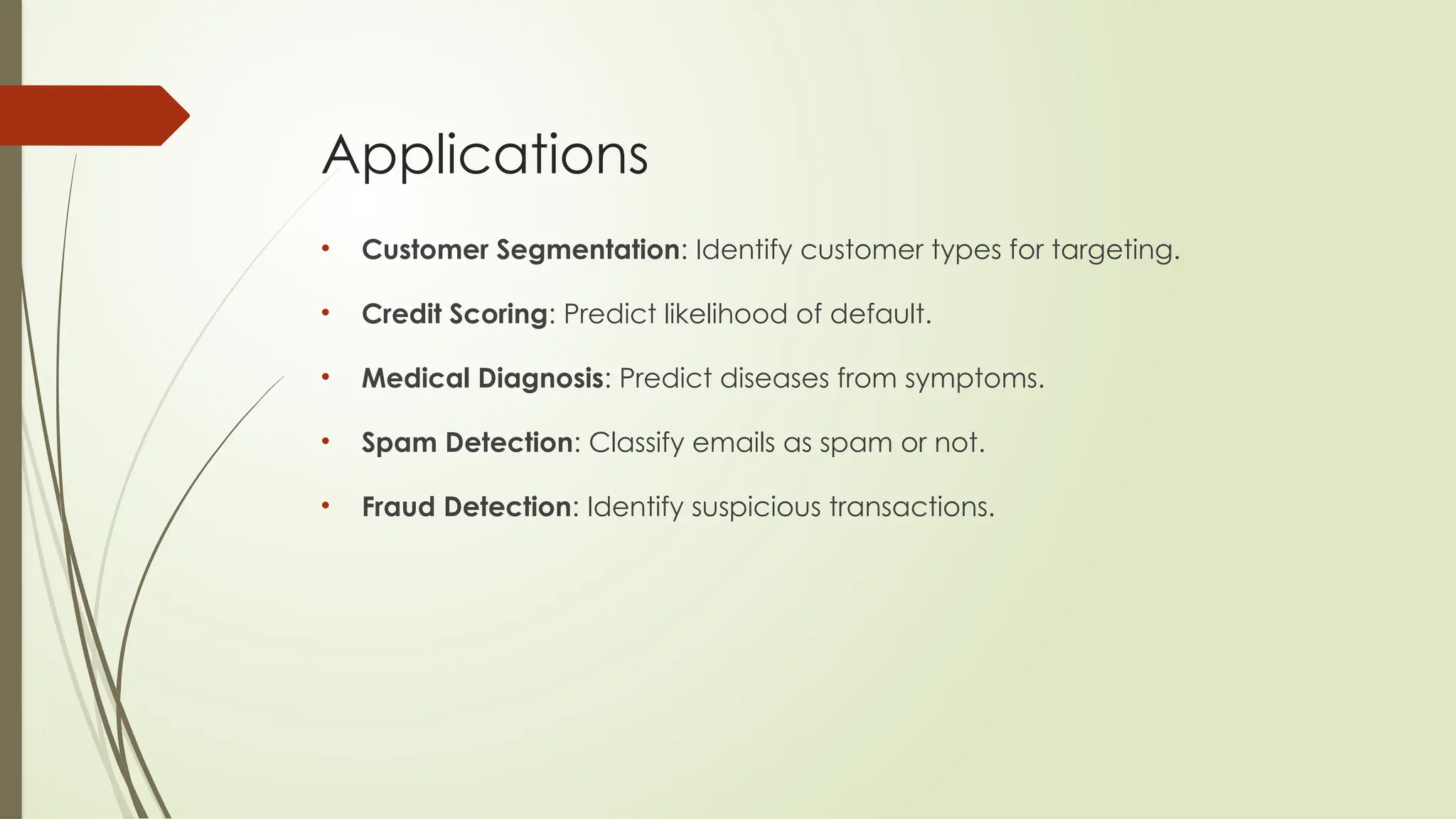 Applications
• Customer Segmentation: Identify customer types for targeting.
• Credit Scoring: Predict likelihood of default.
• Medical Diagnosis: Predict diseases from symptoms.
• Spam Detection: Classify emails as spam or not.
• Fraud Detection: Identify suspicious transactions.
 