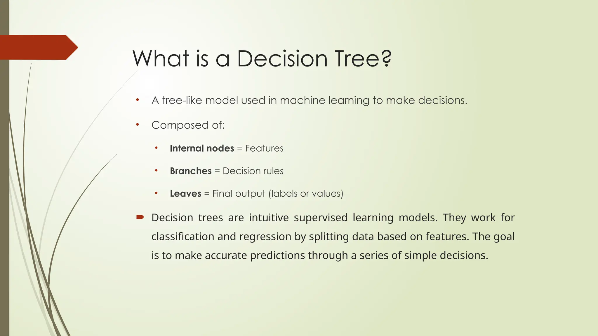 What is a Decision Tree?
• A tree-like model used in machine learning to make decisions.
• Composed of:
• Internal nodes = Features
• Branches = Decision rules
• Leaves = Final output (labels or values)
 Decision trees are intuitive supervised learning models. They work for
classification and regression by splitting data based on features. The goal
is to make accurate predictions through a series of simple decisions.
 