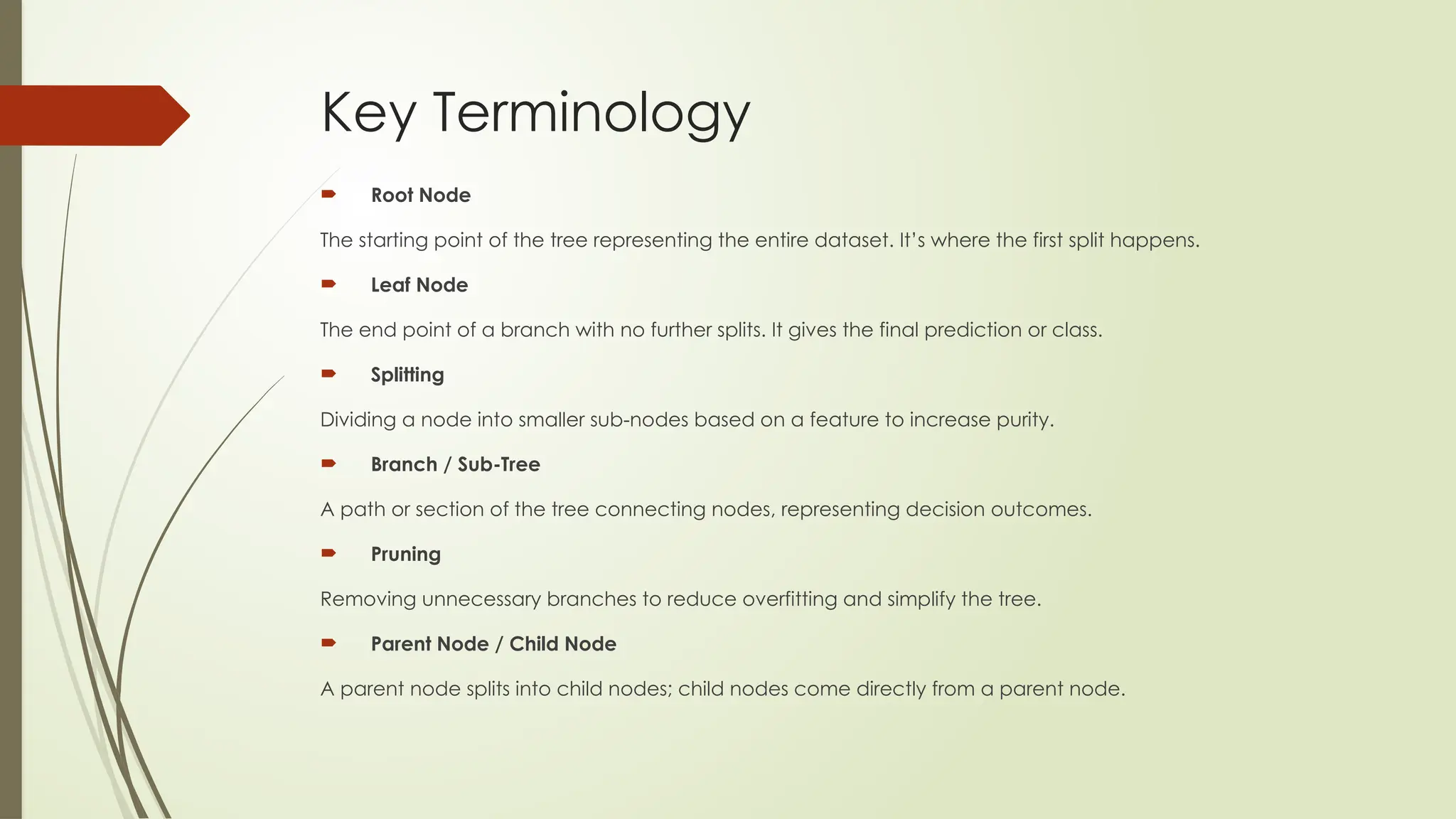 Key Terminology
 Root Node
The starting point of the tree representing the entire dataset. It’s where the first split happens.
 Leaf Node
The end point of a branch with no further splits. It gives the final prediction or class.
 Splitting
Dividing a node into smaller sub-nodes based on a feature to increase purity.
 Branch / Sub-Tree
A path or section of the tree connecting nodes, representing decision outcomes.
 Pruning
Removing unnecessary branches to reduce overfitting and simplify the tree.
 Parent Node / Child Node
A parent node splits into child nodes; child nodes come directly from a parent node.
 