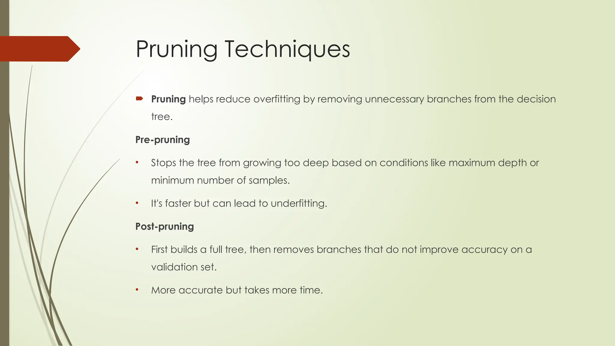 Pruning Techniques
 Pruning helps reduce overfitting by removing unnecessary branches from the decision
tree.
Pre-pruning
• Stops the tree from growing too deep based on conditions like maximum depth or
minimum number of samples.
• It's faster but can lead to underfitting.
Post-pruning
• First builds a full tree, then removes branches that do not improve accuracy on a
validation set.
• More accurate but takes more time.
 