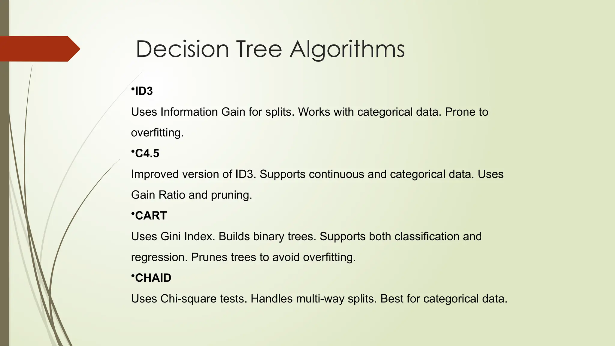 Decision Tree Algorithms
•ID3
Uses Information Gain for splits. Works with categorical data. Prone to
overfitting.
•C4.5
Improved version of ID3. Supports continuous and categorical data. Uses
Gain Ratio and pruning.
•CART
Uses Gini Index. Builds binary trees. Supports both classification and
regression. Prunes trees to avoid overfitting.
•CHAID
Uses Chi-square tests. Handles multi-way splits. Best for categorical data.
 