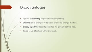 Disadvantages
• High risk of overfitting (especially with deep trees).
• Unstable: Small changes in data can drastically change the tree.
• Greedy algorithm: Doesn't guarantee the globally optimal tree.
• Biased toward features with many levels.
 