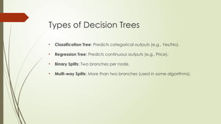 Types of Decision Trees
• Classification Tree: Predicts categorical outputs (e.g., Yes/No).
• Regression Tree: Predicts continuous outputs (e.g., Price).
• Binary Splits: Two branches per node.
• Multi-way Splits: More than two branches (used in some algorithms).
 