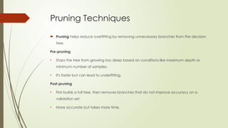 Pruning Techniques
 Pruning helps reduce overfitting by removing unnecessary branches from the decision
tree.
Pre-pruning
• Stops the tree from growing too deep based on conditions like maximum depth or
minimum number of samples.
• It's faster but can lead to underfitting.
Post-pruning
• First builds a full tree, then removes branches that do not improve accuracy on a
validation set.
• More accurate but takes more time.
 