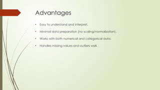 Advantages
• Easy to understand and interpret.
• Minimal data preparation (no scaling/normalization).
• Works with both numerical and categorical data.
• Handles missing values and outliers well.
 