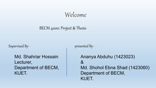 Supervised By-
Md. Shahriar Hossain
Lecturer,
Department of BECM,
KUET.
presented By-
Ananya Abduhu (1423023)
&
Md. Shohol Ebna Shad (1423060)
Department of BECM,
KUET.
BECM 4000: Project & Thesis
 