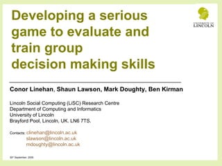 Developing a serious game to evaluate and train group decision making skills Conor Linehan ,  Shaun Lawson, Mark Doughty, Ben Kirman Lincoln Social Computing (LiSC) Research Centre Department of Computing and Informatics  University of Lincoln Brayford Pool, Lincoln, UK. LN6 7TS. Contacts:  [email_address] [email_address] [email_address]   30 th  September, 2009 