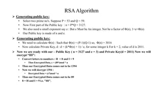RSAAlgorithm
 Generating public key:
• Select two prime no's. Suppose P = 53 and Q = 59.
• Now First part of the Public key : n = P*Q = 3127.
• We also need a small exponent say e : But e Must be An integer. Not be a factor of Φ(n), 1<e<Φ(n).
• Our Public key is made of n and e.
 Generating public key:
• We need to calculate Φ(n) : Such that Φ(n) = (P-1)(Q-1) so, Φ(n) = 3016
• Now calculate Private Key, d : d = (k*Φ(n) + 1) / e, for some integer k For k = 2, value of d is 2011.
 Now we are ready with our – Public Key ( n = 3127 and e = 3) and Private Key(d = 2011) Now we will
encrypt “HI”:
• Convert letters to numbers : H = 8 and I = 9
• Thus Encrypted Data, c = (89e)mod * n
• Thus our Encrypted Data comes out to be 1394
• Now we will decrypt 1394 :
• Decrypted Data = (cd)mod * n
• Thus our Encrypted Data comes out to be 89
• 8 = H and I = 9 i.e. "HI".
 