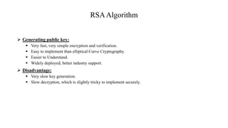 RSAAlgorithm
 Generating public key:
 Very fast, very simple encryption and verification.
 Easy to implement than elliptical Curve Cryptography.
 Easier to Understand.
 Widely deployed, better industry support.
 Disadvantage:
 Very slow key generation.
 Slow decryption, which is slightly tricky to implement securely.
 