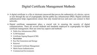 Digital Certificate Management Methods
 A digital certificate is a file or electronic password that proves the authenticity of a device, server,
or user through the use of cryptography and the public key infrastructure (PKI). Digital certificate
authentication helps organizations ensure that only trusted devices and users can connect to their
networks.
 Digital certificate management plays a crucial role in ensuring the security of digital
communications. There are several methods and standards employed in cryptography for digital
certificate management. Here are some key aspects and methods:
 Public Key Infrastructure (PKI)
 X.509 Standard
 Certificate Signing Request (CSR)
 Revocation
 Key Pair Generation and Storage
 Renewal
 Automated Certificate Management
 Multi-Factor Authentication
 Containerized Environments
 