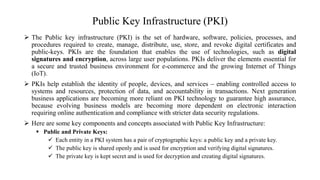 Public Key Infrastructure (PKI)
 The Public key infrastructure (PKI) is the set of hardware, software, policies, processes, and
procedures required to create, manage, distribute, use, store, and revoke digital certificates and
public-keys. PKIs are the foundation that enables the use of technologies, such as digital
signatures and encryption, across large user populations. PKIs deliver the elements essential for
a secure and trusted business environment for e-commerce and the growing Internet of Things
(IoT).
 PKIs help establish the identity of people, devices, and services – enabling controlled access to
systems and resources, protection of data, and accountability in transactions. Next generation
business applications are becoming more reliant on PKI technology to guarantee high assurance,
because evolving business models are becoming more dependent on electronic interaction
requiring online authentication and compliance with stricter data security regulations.
 Here are some key components and concepts associated with Public Key Infrastructure:
 Public and Private Keys:
 Each entity in a PKI system has a pair of cryptographic keys: a public key and a private key.
 The public key is shared openly and is used for encryption and verifying digital signatures.
 The private key is kept secret and is used for decryption and creating digital signatures.
 