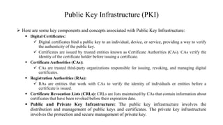 Public Key Infrastructure (PKI)
 Here are some key components and concepts associated with Public Key Infrastructure:
 Digital Certificates:
 Digital certificates bind a public key to an individual, device, or service, providing a way to verify
the authenticity of the public key.
 Certificates are issued by trusted entities known as Certificate Authorities (CAs). CAs verify the
identity of the certificate holder before issuing a certificate.
 Certificate Authorities (CAs):
 CAs are trusted third-party organizations responsible for issuing, revoking, and managing digital
certificates.
 Registration Authorities (RAs):
 RAs are entities that work with CAs to verify the identity of individuals or entities before a
certificate is issued.
 Certificate Revocation Lists (CRLs): CRLs are lists maintained by CAs that contain information about
certificates that have been revoked before their expiration date.
 Public and Private Key Infrastructure: The public key infrastructure involves the
distribution and management of public keys and certificates. The private key infrastructure
involves the protection and secure management of private key.
 