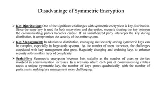 Disadvantage of Symmetric Encryption
 Key Distribution: One of the significant challenges with symmetric encryption is key distribution.
Since the same key is used for both encryption and decryption, securely sharing the key between
the communicating parties becomes crucial. If an unauthorized party intercepts the key during
distribution, it compromises the security of the entire system.
 Key Management: In addition to distribution, managing and securely storing symmetric keys can
be complex, especially in large-scale systems. As the number of users increases, the challenges
associated with key management also grow. Regularly changing and updating keys to enhance
security adds another layer of complexity.
 Scalability: Symmetric encryption becomes less scalable as the number of users or devices
involved in communication increases. In a scenario where each pair of communicating entities
needs a unique symmetric key, the number of keys grows quadratically with the number of
participants, making key management more challenging.
 