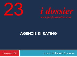 23                        i dossier
                           www.freefoundation.com




                  AGENZIE DI RATING



14 gennaio 2012              a cura di Renato Brunetta
 