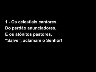 1 - Os celestiais cantores,
Do perdão anunciadores,
E os atônitos pastores,
“Salve”, aclamam o Senhor!
 