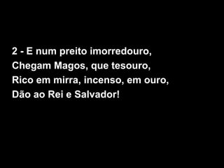 2 - E num preito imorredouro,
Chegam Magos, que tesouro,
Rico em mirra, incenso, em ouro,
Dão ao Rei e Salvador!
 