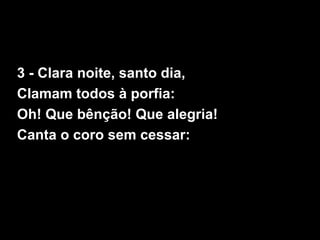 3 - Clara noite, santo dia,
Clamam todos à porfia:
Oh! Que bênção! Que alegria!
Canta o coro sem cessar:
 