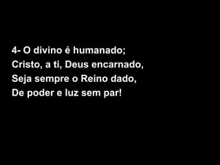 4- O divino é humanado;
Cristo, a ti, Deus encarnado,
Seja sempre o Reino dado,
De poder e luz sem par!
 