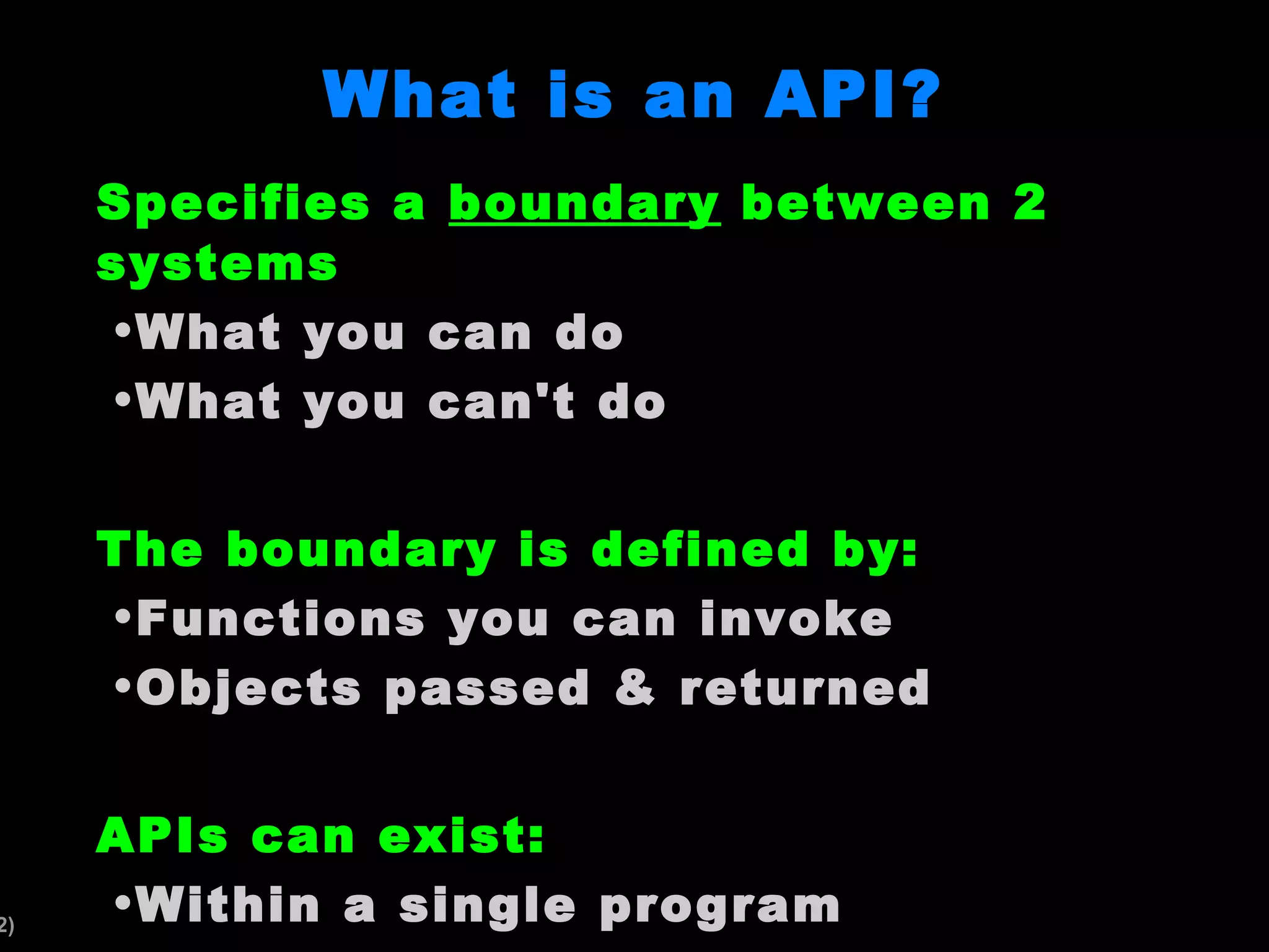 What is an API? Specifies a boundary between 2 systems What you can do What you can't do The boundary is defined by: Functions you can invoke Objects passed & returned APIs can exist: Within a single program Between independent programs