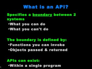What is an API? Specifies a  boundary  between 2 systems What you can do What you can't do The boundary is defined by: Functions you can invoke Objects passed & returned APIs can exist: Within a single program Between independent programs 