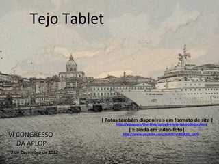 Tejo Tablet




                        | Fotos também disponíveis em formato de site |
                              http://aplop.org/UserFiles/aplop6-e-tejo-tablet/index.html
                                     | E ainda em vídeo-foto|
VI CONGRESSO                      http://www.youtube.com/watch?v=K2dOG_raI7k

   DA APLOP
7 de Dezembro de 2012
 