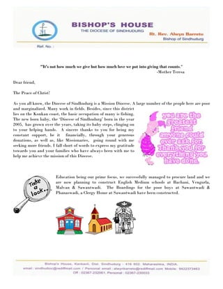 "It's not how much we give but how much love we put into giving that counts."
                                                                             -Mother Teresa

Dear friend,

The Peace of Christ!

As you all know, the Diocese of Sindhudurg is a Mission Diocese. A large number of the people here are poor
and marginalized. Many work in fields. Besides, since this district
lies on the Konkan coast, the basic occupation of many is fishing.
The new born baby, the „Diocese of Sindhudurg‟ born in the year
2005, has grown over the years, taking its baby steps, clinging on
to your helping hands. A sincere thanks to you for being my
constant support, be it financially, through your generous
donations, as well as, like Missionaries, going round with me
seeking more friends. I fall short of words to express my gratitude
towards you and your families who have always been with me to
help me achieve the mission of this Diocese.



                       Education being our prime focus, we successfully managed to procure land and we
                       are now planning to construct English Medium schools at Bachani, Vengurla,
                       Malvan & Sawantwadi. The Boardings for the poor boys at Sawantwadi &
                       Phanaswadi, a Clergy Home at Sawantwadi have been constructed.
 