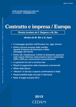 2

ISSN 1127-2872

2013
PUBBLICAZIONE SEMESTRALE ANNO XVIII

Redazione di Münster: diretta da Reiner Schulze.
Redazione di Oxford: diretta da Stefan Vogenauer.
Redazione di Parigi: diretta da Fabrizio Marrella.
Gli indici generali di Contratto e impresa e Contratto
e impresa/Europa vengono pubblicati in via telematica sul sito www.cedam.com, “sezione download”.
Direzione e redazione italiana hanno sede in Via
Susa n. 31 - 10138 Torino (tel. 011/4330533 - fax
011/4330518 - E-mail: contrattoeimpresa_europa@
hotmail.com).

€ 64,00

Tariffa R.O.C Poste Italiane s.p.a. - Sped. in abb. post. - D.L. 353/2003 (conv. in L. 27/02/2004 n°46) art. I, comma I, DCB Milano

Segreteria di redazione: Ilaria Riva (capo-redattore),
Ilaria Zorino.

Redazione di Madrid: diretta da Manuel Ignacio Feliu Rey.

5!;E ; F:SORSOX!

Ne curano la direzione Marino Bin e Gianmaria Ajani
(direttori), con Guido Alpa, Paolo Auteri, Aldo Berlinguer, Fabio Bortolotti, Franco Ferrari, Paolo Mengozzi, Bruno Nascimbene, Alberto Santa Maria, Giuseppe Sbisà, Antonio Tizzano (comitato di direzione).

Redazione di Bruxelles: diretta da Aldo Berlinguer.

00140340

Sullo sfondo si colloca la cultura giuridica europea,
che sollecita una ricerca delle sue radici comuni ed
una analisi dei suoi elementi di differenziazione, terreno sul quale si misura l’opera di armonizzazione
del diritto privato in Europa.

Redazione di Amburgo: diretta da Jürgen Basedow.

9!BM CF>:RQVQRP!

Punto di riferimento privilegiato resta – in continuità
con la rivista Contratto e impresa – il diritto privato comune, ma il campo di osservazione si allarga
all’Europa: l’attenzione è principalmente rivolta all’evoluzione del diritto comunitario e alla sua attuazione in Italia, alle esperienze legislative e giurisprudenziali, nonché alle prassi contrattuali, dei diversi
Paesi europei, che confluiscono nella costruzione di
un mercato unico.

Redazione italiana: Ermenegildo Mario Appiano,
Roberto Calvo, Alessandro Ciatti, Lucia Delogu,
Luciano Di Via, Paolo Fergola, Edoardo Ferrante,
Andrea Fusaro, Paolo Gaggero, Paola Gelato, Enrico Gentile, Claudio Ghigi, Paolo Lombardi, Valentina
Maglio, Paola Manes, Alessandro Mantelero, Paolo
Martinello, Cristina Martinetti, Pieralberto Mengozzi,
Donato Nitti, Daniela Pappadà, Rossana Pennazio,
Monica Togliatto, Fabio Toriello, Marco Venturello.

ISBN 978-88-13-32723-1

Contratto e impresa / Europa è uno strumento di analisi critica e di informazione selettiva sulla progressiva
creazione di un diritto civile e commerciale europeo.

Contratto e impresa / Europa

N. 2 LUGLIO - DICEMBRE 2013

Contratto e impresa / Europa
Rivista fondata da F. Galgano e M. Bin
diretta da M. Bin e G. Ajani
•	 Il messaggio giuridico dell’Europa: ieri, oggi, domani
•	 Diritto comune europeo della vendita:
sguardi d’insieme da Germania e Italia;
passaggio del rischio
•	 Diritto UE: cittadinanza; il diritto di abitazione; garanzie
reali; marchi difensivi; assicurazione danni catastrofali;
ADR e ODR per controversie consumeristiche
•	 Le garanzie tra civil e common law
•	 Ritardi di pagamento nelle transazioni commerciali
•	 Effetti della fiducie
•	 “Missive” in Scozia e caparra confirmatoria in Italia
•	 Responsabilità degli avvocati in Germania
•	 Italia: la legge europea 2013

2013

 