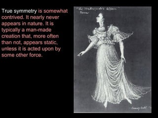 True symmetry is somewhat
contrived. It nearly never
appears in nature. It is
typically a man-made
creation that, more often
than not, appears static,
unless it is acted upon by
some other force.

 
