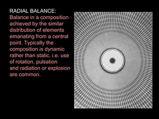 RADIAL BALANCE:
Balance in a composition
achieved by the similar
distribution of elements
emanating from a central
point. Typically the
composition is dynamic
rather than static. i.e. use
of rotation, pulsation
and radiation or explosion
are common.

 