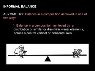INFORMAL BALANCE
ASYMMETRY: Balance in a composition achieved in one of
two ways:
1. Balance in a composition achieved by a
distribution of similar or dissimilar visual elements,
across a central vertical or horizontal axis.

 