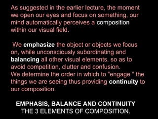 As suggested in the earlier lecture, the moment
we open our eyes and focus on something, our
mind automatically perceives a composition
within our visual field.
We emphasize the object or objects we focus
on, while unconsciously subordinating and
balancing all other visual elements, so as to
avoid competition, clutter and confusion.
We determine the order in which to “engage “ the
things we are seeing thus providing continuity to
our composition.
EMPHASIS, BALANCE AND CONTINUITY
THE 3 ELEMENTS OF COMPOSITION.

 