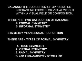 BALANCE: THE EQUILIBRIUM OF OPPOSING OR
INTERACTING FORCES OR VISUAL WEIGHT
WITHIN A VISUAL FIELD OR COMPOSITION.
THERE ARE TWO CATEGORIES OF BALANCE
A. FORMAL SYMMETRY
B. INFORMAL SYMMETRY
SYMMETRY MEANS EQUAL PROPORTION
THERE ARE 4 TYPES OF FORMAL SYMMETRY
1. TRUE SYMMETRY
2. VIRTUAL SYMMETRY
3. RADIAL SYMMETRY
4. CRYSTALOGRAPHIC SYMMETRY

 