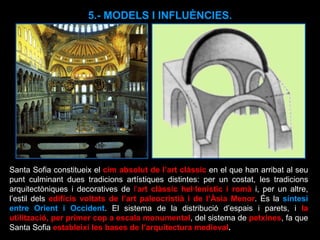 5.- MODELS I INFLUÈNCIES. Santa Sofia constitueix el  cim absolut de l’art clàssic  en el que han arribat al seu punt culminant dues tradicions artístiques distintes: per un costat, les tradicions arquitectòniques i decoratives de  l’ art clàssic hel·lenístic i romà   i, per un altre, l’estil dels  edificis voltats de l’art paleocristià i de l’Àsia Menor . És la  síntesi entre Orient i Occident . El sistema de la distribució d’espais i parets, i  la utilització, per primer cop a escala monumental , del sistema de  petxines , fa que Santa Sofia  estableixi les bases de l’arquitectura medieval . 