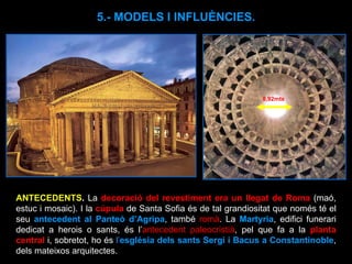 5.- MODELS I INFLUÈNCIES. ANTECEDENTS .  La  decoració del revestiment era un llegat de Roma  (maó, estuc i mosaic). I la  cúpula  de Santa Sofia és de tal grandiositat que només té el seu  antecedent al Panteó d’Agripa , també  romà . La  Martyria , edifici funerari dedicat a herois o sants, és l’ antecedent paleocristià , pel que fa a la  planta central   i, sobretot, ho és  l’ església dels sants Sergi i Bacus a Constantinoble , dels mateixos arquitectes. 8,92mts 
