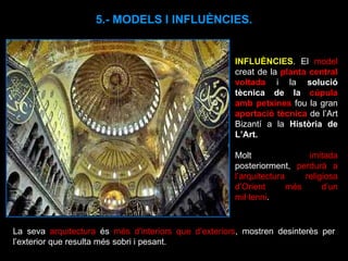 INFLUÈNCIES . El  model  creat de la  planta central voltada  i la  solució tècnica de la  cúpula amb petxines  fou la gran  aportació tècnica  de l’Art Bizantí a la  Història de L’Art. Molt  imitada  posteriorment,  perdurà a l’arquitectura religiosa d’Orient més d’un mil·lenni .  5.- MODELS I INFLUÈNCIES. La seva  arquitectura  és  més d'interiors que d’exteriors , mostren desinterès per l’exterior que resulta més sobri i pesant.  
