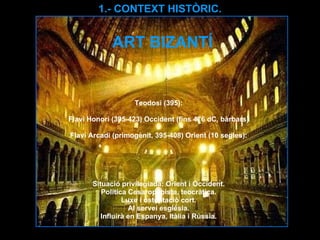 ART BIZANTÍ Teodosi (395): Flavi Honori (395-423) Occident (fins 476 dC, bàrbars) Flavi Arcadi (primogènit, 395-408) Orient (10 segles): Situació privilegiada: Orient i Occident. Política Cesaropapista, teocràtica. Luxe i ostentació cort. Al servei església. Influirà en Espanya, Itàlia i Rússia. 1.- CONTEXT HISTÒRIC. 