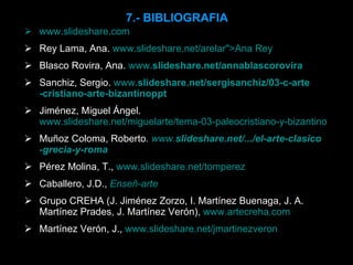 7.- BIBLIOGRAFIA www.slideshare.com Rey Lama, Ana.  www.slideshare.net/arelar">Ana Rey Blasco Rovira, Ana.  www. slideshare .net/ annablasco rovira Sanchiz, Sergio.  www. slideshare .net/sergi sanchiz /03-c- arte -cristiano- arte - bizantino ppt Jiménez, Miguel Ángel.  www.slideshare.net/miguelarte/tema-03-paleocristiano-y-bizantino Muñoz Coloma, Roberto .   www. slideshare .net/.../el- arte - clasico -grecia-y-roma Pérez Molina, T.,  www.slideshare.net/tomperez Caballero, J.D.,   Enseñ-arte Grupo CREHA (J. Jiménez Zorzo, I. Martínez Buenaga, J. A. Martínez Prades, J. Martínez Verón),  www.artecreha.com Martínez Verón, J.,  www.slideshare.net/jmartinezveron 