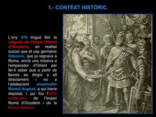 L’any  476  tingué lloc la  caiguda de l’Imperi Romà d’Occident , en realitat succeí que el cap germànic  Odoacre , que ja regnava a Roma, envià una missiva a l’emperador d’Orient per fer-li saber que a partir de llavors es dirigís a ell directament i no a l’adolescent  emperador Ròmul August , a qui havia deposat, i qui fou l’ últim emperador  de l’Imperi Romà d’Occident i de la  Roma clàssica . 1.- CONTEXT HISTÒRIC. 