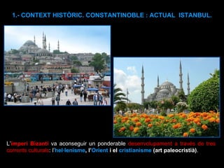 1.- CONTEXT HISTÒRIC. CONSTANTINOBLE : ACTUAL  ISTANBUL. L’ imperi Bizantí  va aconseguir un ponderable  desenvolupament a través de tres corrents culturals : l’ hel·lenisme , l’ Orient  i el  cristianisme  (art paleocristià) .  