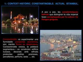 1.- CONTEXT HISTÒRIC. CONSTANTINOBLE:  ACTUAL  ISTANBUL. Constantinoble  va experimentar una formidable  prosperitat econòmica , així, mentre  Roma es desplomava , Constantinoble creixia, la població augmentava i es construïen edificis luxosos, decorats amb refinats productes: pedres precioses, porcellanes, perfums, seda …, etc.  A poc a poc, les  característiques llatines  que distingiren la vida imperial foren  reemplaçades per la cultura i la llengua gregues .  