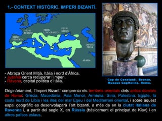 Abraça Orient Mitjà, Itàlia i nord d’Àfrica. Justinià  cerca recuperar l’Imperi.  -  Ràvena , capital política d’Itàlia. Originàriament, l’Imperi Bizantí comprenia els  territoris orientals  dels  antics dominis de Roma :  Grècia, Macedònia, Àsia Menor, Armènia, Síria, Palestina, Egipte, la costa nord de Líbia i les illes del mar Egeu i del Mediterrani oriental , i sobre aquest espai geogràfic es desenvoluparà l’art bizantí, a més de en la  ciutat italiana de Ravenna  i, a partir del segle X, en  Rússia  (bàsicament el principat de Kiev) i en  altres països eslaus . Cap de Constantí. Bronze. Museus Capitolins. Roma. 1.- CONTEXT HISTÒRIC. IMPERI BIZANTÍ. 