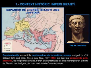 Constantinoble   es sentí la  continuadora de la tradició romana , malgrat no s’hi parlava llatí sinó grec, fins el seu final, l’any  1453 , en què fou  conquerida pels otomans , de religió musulmana. Foren els humanistes els que reprengueren el nom de Bizanci per designar, de nou, la ciutat de Constantinoble.  EXPANSIÓ DE L’IMPERI BIZANTÍ AMB JUSTINIÀ 1.- CONTEXT HISTÒRIC. IMPERI BIZANTÍ. Cap de Constantí.  