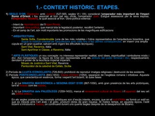 1)  SEGLE D’OR .  Esplendor  amb  Justinià  (527-565, segles VI i VII), considerat l’ emperador més important de l’Imperi Romà d’Orient , i fou associat al tron pel seu oncle, l’emperador  Justí . Estigué assessorat per la seva esposa, l’ emperadriu Teodora , la qual associà al tron. Obra política extensa:  - Intent de  reconstrucció  de l’I mperi Romà . - Important  obra jurídica , que marcà tota la legislació posterior, recollint l’anterior. - En el camp de l’art, són molt importants les promocions de les magnifiques edificacions  *  ARQUITECTURA : Santa Sofia, Constantinoble  (una de les més notables i l’obra representativa de l’arquitectura bizantina, que  dugué la   tradició oriental de l’arquitectura amb volta fins a les últimes conseqüències,  en inserir una àmplia  cúpula en un gran quadrat, salvant amb ingeni les dificultats tècniques).  Sant Vital, Ravenna , Itàlia Sant Apol·linar in Classe, a Ravenna , Itàlia *  ARTS PLÀSTIQUES  un nou concepte: no interessa representar realitat, sinó idees, espiritualitat i simbolisme místic i diví. Així l’emperador i la figura de Crist són representats amb els  atributs del poder terrenal i diví , respectivament, denotant el poder de la teocràcia imperial imperant. Mosaic de Justinià a Sant Vital , Ravenna  Pantocràtor de la catedral de Cefalú, Sicília   2) Període de  LLUITA ICONOCLASTA  (726-843): prohibició de reproduir imatges religioses i destrucció de les existents. 3) Període  POSTICONOCLASTA  (843-1453):  Cisma d’Orient  (1054), separació de l’església romana i ortodoxa. Aquesta època, que caracteritza en essència, forma i esperit l’art bizantí, té dues fases:  3. a) La  DINASTIA MACEDÒNICA o SEGONA EDAT D’OR  (867-1056), amb gran presència de les arts pictòriques, tant el  mosaic  com les  icones . 3. b) La  DINASTIA dels PALEÒLEGS  (1259-1453), marca el  renaixement cultural de Bizanci  i l’ expansió  del seu art als  pobles eslaus .  En els segles posteriors les novetats artístiques son d’escàs interès, encara, que en el  sud d’Itàlia  es formà un estil en què es mescla amb l’art àrab i el gòtic, produint obres de gran riquesa. Al mateix temps, en aquesta època, l’estil bizantí s’introduirà a  Rússia , on continuarà durant uns quants segles després de la desaparició de Bizanci. 1.- CONTEXT HISTÒRIC. ETAPES. 