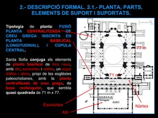 2.- DESCRIPCIÓ FORMAL. 2.1.- PLANTA, PARTS, ELEMENTS DE SUPORT I SUPORTATS. Tipologia  de  planta :  FUSIÓ PLANTA  CENTRALITZADA  DE CREU GREGA INSCRITA EN PLANTA  BASILICAL  (LONGITUDINAL), I CÚPULA CENTRAL .  Santa Sofia  conjuga  els elements de  planta basilical  de  tres naus , amb  atri ,  esonàrtex  i  nàrtex , un  espai diàfan i absis , propi de les esglésies paleocristianes, amb la  planta centralitzada de creu grega , de  base rectangular , que sembla  quasi quadrada  de 71 m x 77.  Atri Nàrtex Esonàrtex  71 m 77 m 