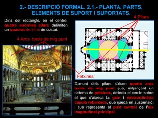 2.- DESCRIPCIÓ FORMAL. 2.1.- PLANTA, PARTS, ELEMENTS DE SUPORT I SUPORTATS. Dins del rectangle, en el centre,  quatre enormes pilars   delimiten un  quadrat  de 31 m  de costat. 31 m 4 Pilars Damunt dels pilars s’alcen  quatre arcs torals de mig punt  que, mitjançant un sistema de  petxines , defineix el cercle sobre el que s’aixeca  la  gran  i  extraordinària cúpula rebaixada , que queda en suspensió, i que representa el  punt central  de l ’ eix   longitudinal principal .  4 Arcs  torals de mig punt Petxines 